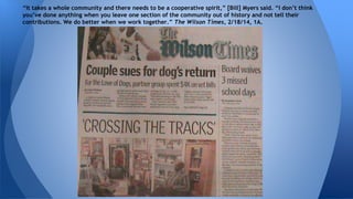 “It takes a whole community and there needs to be a cooperative spirit,” [Bill] Myers said. “I don’t think 
you’ve done anything when you leave one section of the community out of history and not tell their 
contributions. We do better when we work together.” The Wilson Times, 2/18/14, 1A. 
 