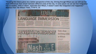 “Knowing this history gives me a better perspective of this city. Driving through Wilson you can still see the 
stark differences that remain between different areas of the city. In some places we can see how integration 
has succeeded, while in others, especially East Wilson, it doesn’t seem like integration ever happened.” 
Matthew Flint The Wilson Times, 7/19/14, 2A 
 
