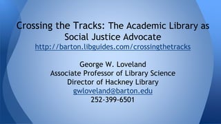 Crossing the Tracks: The Academic Library as 
Social Justice Advocate 
http://barton.libguides.com/crossingthetracks 
George W. Loveland 
Associate Professor of Library Science 
Director of Hackney Library 
gwloveland@barton.edu 
252-399-6501 
