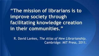 “The mission of librarians is to 
improve society through 
facilitating knowledge creation 
in their communities.” 
R. David Lankes, The Atlas of New Librarianship. 
Cambridge: MIT Press, 2011. 
 