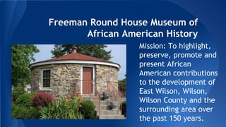 Freeman Round House Museum of 
African American History 
Mission: To highlight, 
preserve, promote and 
present African 
American contributions 
to the development of 
East Wilson, Wilson, 
Wilson County and the 
surrounding area over 
the past 150 years. 
 