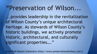 “Preservation of Wilson... 
...provides leadership in the revitalization 
of Wilson County’s unique architectural 
heritage. As stewards of Wilson County’s 
historic buildings, we actively promote 
historic, architectural, and culturally 
significant properties….” 
from PoW Mission Statement (http://www.preservationofwilson.com/) 
 