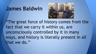 James Baldwin 
“The great force of history comes from the 
fact that we carry it within us, are 
unconsciously controlled by it in many 
ways, and history is literally present in all 
that we do.” 
 