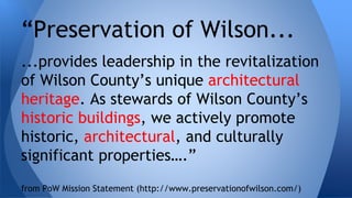 “Preservation of Wilson... 
...provides leadership in the revitalization 
of Wilson County’s unique architectural 
heritage. As stewards of Wilson County’s 
historic buildings, we actively promote 
historic, architectural, and culturally 
significant properties….” 
from PoW Mission Statement (http://www.preservationofwilson.com/) 
 