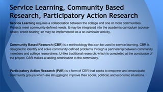 Service Learning, Community Based 
Research, Participatory Action Research 
Service Learning requires a collaboration between the college and one or more communities. 
Projects meet community-defined needs. It may be integrated into the academic curriculum (course-based, 
credit bearing) or may be implemented as a co-curricular activity. 
Community Based Research (CBR) is a methodology that can be used in service learning. CBR is 
designed to identify and solve community-defined problems through a partnership between community 
members and college researchers. Unlike traditional research, which is completed at the conclusion of 
the project, CBR makes a lasting contribution to the community. 
Participatory Action Research (PAR) is a form of CBR that seeks to empower and emancipate 
community groups which are struggling to improve their social, political, and economic situations. 
 