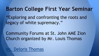 Barton College First Year Seminar 
“Exploring and confronting the roots and 
legacy of white supremacy.” 
Community Forums at St. John AME Zion 
Church organized by Mr. Louis Thomas 
Ms. Deloris Thomas 
 