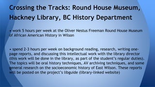 Crossing the Tracks: Round House Museum, 
Hackney Library, BC History Department 
• work 5 hours per week at the Oliver Nestus Freeman Round House Museum 
of African American History in Wilson 
• spend 2-3 hours per week on background reading, research, writing one-page 
reports, and discussing this intellectual work with the library director 
(this work will be done in the library, as part of the student’s regular duties). 
The topics will be oral history techniques, AV archiving techniques, and some 
general research on the socioeconomic history of East Wilson. These reports 
will be posted on the project’s libguide (library-linked website) 
 
