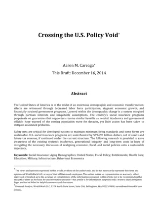  
	
  
Crossing	
  the	
  U.S.	
  Policy	
  Void∗
	
  
	
  
	
  
	
  
Aaron	
  M.	
  Careaga+
	
  
	
  
This	
  Draft:	
  December	
  16,	
  2014	
  
	
  
	
  
	
  
	
  
	
  
Abstract	
  
	
  
	
  
The	
  United	
  States	
  of	
  America	
  is	
  in	
  the	
  midst	
  of	
  an	
  enormous	
  demographic	
  and	
  economic	
  transformation;	
  
effects	
   are	
   witnessed	
   through	
   decreased	
   labor	
   force	
   participation,	
   stagnant	
   economic	
   growth,	
   and	
  
financially	
  strained	
  government	
  programs.	
  Layered	
  within	
  the	
  demographic	
  change	
  is	
  a	
  system	
  morphed	
  
through	
   partisan	
   interests	
   and	
   inequitable	
   assumptions.	
   The	
   country’s	
   social	
   insurance	
   programs	
  
perpetuate	
  on	
  guarantees	
  that	
  supporters	
  receive	
  similar	
  benefits	
  as	
  needed.	
  Academics	
  and	
  government	
  
officials	
   have	
   warned	
   of	
   the	
   coming	
   population	
   wave	
   for	
   decades,	
   yet	
   little	
   action	
   has	
   been	
   taken	
   to	
  
mitigate	
  associated	
  problems.	
  	
  
	
  
Safety	
  nets	
  are	
  critical	
  for	
  developed	
  nations	
  to	
  maintain	
  minimum	
  living	
  standards	
  and	
  some	
  forms	
  are	
  
sustainable.	
  U.S.	
  social	
  insurance	
  programs	
  are	
  underfunded	
  by	
  $39.698	
  trillion	
  dollars,	
  net	
  of	
  assets	
  and	
  
future	
  tax	
  revenue,	
  if	
  continued	
  under	
  the	
  current	
  structure.	
  The	
  following	
  research	
  is	
  provided	
  to	
  raise	
  
awareness	
   of	
   the	
   existing	
   system’s	
   insolvency,	
   generational	
   inequity,	
   and	
   long-­‐term	
   costs	
   in	
   hope	
   of	
  
instigating	
  the	
  necessary	
  discussion	
  of	
  realigning	
  economic,	
  fiscal,	
  and	
  social	
  policies	
  onto	
  a	
  sustainable	
  
trajectory.	
  	
  
	
  
Keywords:	
  Social	
  Insurance;	
  Aging	
  Demographics;	
  United	
  States;	
  Fiscal	
  Policy;	
  Entitlements;	
  Health	
  Care;	
  
Education;	
  Military;	
  Infrastructure;	
  Behavioral	
  Economics	
  
	
  	
  	
  	
  	
  	
  	
  	
  	
  	
  	
  	
  	
  	
  	
  	
  	
  	
  	
  	
  	
  	
  	
  	
  	
  	
  	
  	
  	
  	
  	
  	
  	
  	
  	
  	
  	
  	
  	
  	
  	
  	
  	
  	
  	
  	
  	
  	
  	
  	
  	
  	
  	
  	
  	
  	
  
∗
The	
  views	
  and	
  opinions	
  expressed	
  in	
  this	
  article	
  are	
  those	
  of	
  the	
  author	
  only,	
  and	
  do	
  not	
  necessarily	
  represent	
  the	
  views	
  and	
  
opinions	
  of	
  WealthMark	
  LLC.,	
  or	
  any	
  of	
  their	
  affiliates	
  and	
  employees.	
  The	
  author	
  makes	
  no	
  representation	
  or	
  warranty,	
  either	
  
expressed	
  or	
  implied,	
  as	
  to	
  the	
  accuracy	
  or	
  completeness	
  of	
  the	
  information	
  contained	
  in	
  this	
  article,	
  nor	
  is	
  he	
  recommending	
  that	
  
this	
  article	
  serve	
  as	
  the	
  basis	
  for	
  any	
  investment	
  decision—this	
  article	
  is	
  for	
  information	
  purposes	
  only.	
  I	
  want	
  to	
  thank	
  Benjamin	
  
Esget	
  and	
  Asche	
  Rider	
  for	
  helpful	
  comments	
  and	
  discussion.	
  
+
Research	
  Analyst,	
  WealthMark	
  LLC,	
  1329	
  North	
  State	
  Street,	
  Suite	
  206,	
  Bellingham,	
  WA	
  98225-­‐9998,	
  aaron@wealthmarkllc.com	
  
(email).	
  	
  
 