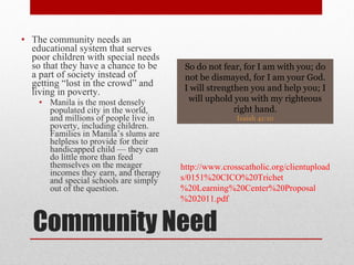 Community Need The community needs an educational system that serves poor children with special needs so that they have a chance to be a part of society instead of getting “lost in the crowd” and living in poverty. Manila is the most densely populated city in the world, and millions of people live in poverty, including children. Families in Manila’s slums are helpless to provide for their handicapped child — they can do little more than feed themselves on the meager incomes they earn, and therapy and special schools are simply out of the question. So do not fear, for I am with you; do not be dismayed, for I am your God. I will strengthen you and help you; I will uphold you with my righteous right hand. Isaiah 41:10 http://www.crosscatholic.org/clientuploads/0151%20CICO%20Trichet%20Learning%20Center%20Proposal%202011.pdf 