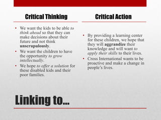 Linking to… We want the kids to be able  to think ahead  so that they can make decisions about their future and not think  unscrupulously . We want the children to have the opportunity  to grow intellectually . We hope  to offer a solution  for these disabled kids and their poor families. By providing a learning center for these children, we hope that they will  aggrandize  their knowledge and will want  to apply their skills  to their lives. Cross International wants to be proactive and make a change in people’s lives. Critical Thinking Critical Action 