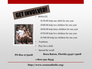 GET INVOLVED! DONATE -$150.00 help one child for one year -$300.00 help two children for one year -$450.00 help three children for one year -$750.00 help five children for one year -$1500.00 help ten children for one year Fundraise Pray for a child Spread the word! PO Box 273908 Boca Raton, Florida 33427-3908 1-800-391-8545 http://www.crosscatholic.org/ 