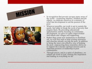 In recognition that poverty ravages many areas of the world - victimizing families, children and the elderly, we dedicate ourselves to a ministry of relief and development to aid the poorest of the poor. Wherever possible, our work is not to sustain the needy, but rather to break the cycle of poverty that plagues them. By providing educational opportunities and by focusing on community development, we strive to make impoverished individuals and villages self-supporting. Rather than create new institutions to distribute aid, we will first seek to help existing ministries and churches already serving the poor. In addition to being the most cost-effective way of helping the poor, empowering these ministries allows us to support the Church's spiritual mission and its important position of leadership in poor communities. Through prayer, and in a spirit of obedience, we submit our work to God, seeking His inspiration and leading in everything we do. MISSION 