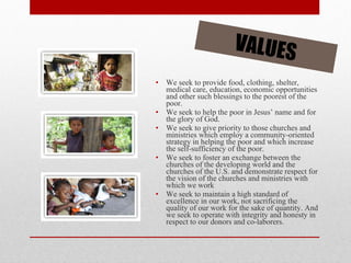 We seek to provide food, clothing, shelter, medical care, education, economic opportunities and other such blessings to the poorest of the poor.  We seek to help the poor in Jesus’ name and for the glory of God.  We seek to give priority to those churches and ministries which employ a community-oriented strategy in helping the poor and which increase the self-sufficiency of the poor.  We seek to foster an exchange between the churches of the developing world and the churches of the U.S. and demonstrate respect for the vision of the churches and ministries with which we work  We seek to maintain a high standard of excellence in our work, not sacrificing the quality of our work for the sake of quantity. And we seek to operate with integrity and honesty in respect to our donors and co-laborers.  VALUES 