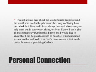 Personal Connection I would always hear about the less fortunate people around the world who needed help because their ways of living have  curtailed  their lives and I have always dreamed about a way to help them out in some way, shape, or form. I know I can’t give all those people everything that I have, but I would like to know that I can help out as much as possible. This foundation lets me do that and to do it in God’s name makes it that much better for me as a practicing Catholic. 