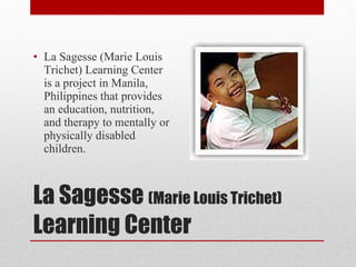 La Sagesse  (Marie Louis Trichet)  Learning Center La Sagesse (Marie Louis Trichet) Learning Center is a project in Manila, Philippines that provides an education, nutrition, and therapy to mentally or physically disabled children. 