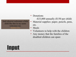 Input Donations -$33,000 annually ($150 per child) Material supplies: paper, pencils, pens, etc. Meals Volunteers to help with the children Any money that the families of the disabled children can spare  And whoever welcomes a little child like this in my name welcomes me. Matthew 18:5 