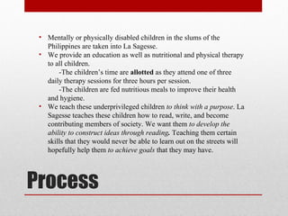 Process Mentally or physically disabled children in the slums of the Philippines are taken into La Sagesse. We provide an education as well as nutritional and physical therapy to all children. -The children’s time are  allotted  as they attend one of three  daily therapy sessions for three hours per session. -The children are fed nutritious meals to improve their health  and hygiene. We teach these underprivileged children  to think with a purpose . La Sagesse teaches these children how to read, write, and become contributing members of society. We want them  to develop the ability to construct ideas through reading .  Teaching them certain skills that they would never be able to learn out on the streets will hopefully help them  to achieve goals  that they may have.  