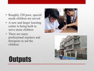 Outputs Roughly 220 poor, special needs children are served A new and larger learning center is being built to serve more children There are many professional teachers and therapists to aid the children 