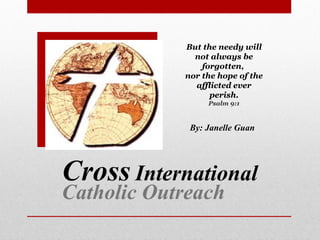 Cross   International Catholic Outreach But the needy will not always be forgotten,  nor the hope of the afflicted ever perish. Psalm 9:1 By: Janelle Guan 