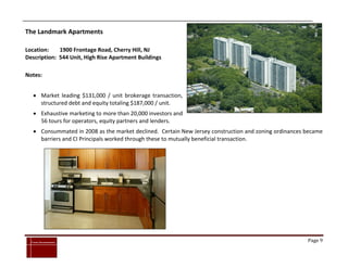 The Landmark Apartments

Location:    1900 Frontage Road, Cherry Hill, NJ
Description: 544 Unit, High Rise Apartment Buildings

Notes:


      Market leading $131,000 / unit brokerage transaction,
       structured debt and equity totaling $187,000 / unit.
      Exhaustive marketing to more than 20,000 investors and
       56 tours for operators, equity partners and lenders.
      Consummated in 2008 as the market declined. Certain New Jersey construction and zoning ordinances became
       barriers and CI Principals worked through these to mutually beneficial transaction.




`
    Cross Investments                                                                                    Page 9
 