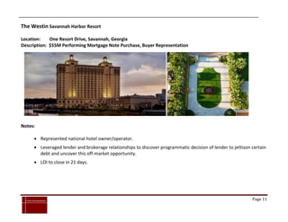 The Westin Savannah Harbor Resort

Location:    One Resort Drive, Savannah, Georgia
Description: $55M Performing Mortgage Note Purchase, Buyer Representation




Notes:

            Represented national hotel owner/operator.
            Leveraged lender and brokerage relationships to discover programmatic decision of lender to jettison certain
             debt and uncover this off-market opportunity.
            LOI to close in 21 days.




`
    Cross Investments                                                                                             Page 11
 