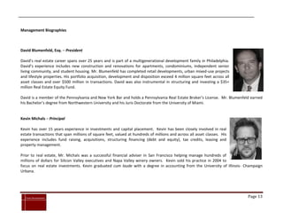 Management Biographies



David Blumenfeld, Esq. – President

David’s real estate career spans over 25 years and is part of a multigenerational development family in Philadelphia.
David’s experience includes new construction and renovations for apartments, condominiums, independent senior
living community, and student housing. Mr. Blumenfeld has completed retail developments, urban mixed-use projects
and lifestyle properties. His portfolio acquisition, development and disposition exceed 4 million square feet across all
asset classes and over $500 million in transactions. David was also instrumental in structuring and investing a $35+
million Real Estate Equity Fund.

David is a member of the Pennsylvania and New York Bar and holds a Pennsylvania Real Estate Broker’s License. Mr. Blumenfeld earned
his Bachelor’s degree from Northwestern University and his Juris Doctorate from the University of Miami.


Kevin Michals – Principal

Kevin has over 15 years experience in investments and capital placement. Kevin has been closely involved in real
estate transactions that span millions of square feet, valued at hundreds of millions and across all asset classes. His
experience includes fund raising, acquisitions, structuring financing (debt and equity), tax credits, leasing and
property management.

Prior to real estate, Mr. Michals was a successful financial adviser in San Francisco helping manage hundreds of
millions of dollars for Silicon Valley executives and Napa Valley winery owners. Kevin sold his practice in 2004 to
focus on real estate investments. Kevin graduated cum laude with a degree in accounting from the University of Illinois- Champaign
Urbana.




`
    Cross Investments                                                                                                      Page 13
 