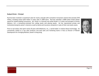 Rudyard Porter – Principal

Rud has been involved in investment sales for nearly a decade with cumulative transaction volume that exceeds $750
million, including nearly $230 million in notes sales in 2009 alone. Rud was awarded a 2008 CoStar Power Broker
award for market-leading transactions. Mr. Porter is a licensed real estate broker in 2 states and president of Porter
Advisors, LLC, a transaction-oriented firm selling assets and placing equity. He has represented private and
institutional property owner’s interests as well as banks and insurance companies in sales of their real estate assets.

Prior to real estate, Rud spent nearly 20 years with Medtronic, Inc., a world leader in medical device technology. He
consistently ranked as a top sales producer and lead sales and marketing teams in Asia as Director of Market
Development for Emerging Markets, based in Hong Kong.




`
    Cross Investments                                                                                                     Page 14
 