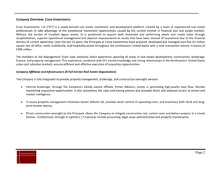 Company Overview: Cross Investments

Cross Investments, LLC (“CI”) is a newly-formed real estate investment and development platform created by a team of experienced real estate
professionals to take advantage of the exceptional investment opportunities caused by the current turmoil in financial and real estate markets.
Without the burden of troubled legacy assets, CI is positioned to acquire both distressed and performing assets and create value through
recapitalization, superior operational management and physical improvements to assets that have been starved of investment due to the financial
distress of current ownership. Over the last 10 years, the Principals of Cross Investments have acquired, developed and managed over five (5) million
square feet of office, retail, multifamily, and hospitality assets throughout the northeastern United States with a total transaction volume in excess of
$500 million.

The members of the Management Team have extensive direct experience spanning all areas of real estate development, construction, brokerage,
finance, and property management. This experience, combined with CI’s market knowledge and strong relationships in the Northeastern United States
urban and suburban markets, ensures efficient and effective execution of acquisition opportunities.

Company Affiliates and Infrastructure [A Full-Service Real Estate Organization]

The Company is fully integrated to provide property management, brokerage, and construction oversight services.

          Internal brokerage, through the Company’s wholly owned affiliate, Porter Advisers, assists in generating high-quality deal flow, thereby
           maximizing acquisition opportunities. It also streamlines the sales and leasing process and provides direct and unbiased access to tenant and
           market intelligence.

          In-house property management minimizes tenant default risk, provides direct control of operating costs, and maximizes both short and long-
           term income returns.

          Direct construction oversight by the Principals allows the Company to mitigate construction risk, control costs and deliver projects in a timely
           fashion. Furthermore, through its partners, CI’s services include accounting, legal, lease administration and property maintenance.




`
    Cross Investments                                                                                                                              Page 2
 