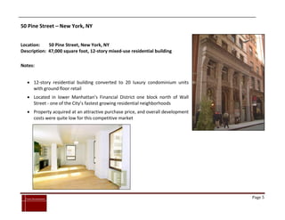50 Pine Street – New York, NY


Location:    50 Pine Street, New York, NY
Description: 47,000 square foot, 12-story mixed-use residential building

Notes:


      12-story residential building converted to 20 luxury condominium units
       with ground floor retail
      Located in lower Manhattan’s Financial District one block north of Wall
       Street - one of the City’s fastest growing residential neighborhoods
      Property acquired at an attractive purchase price, and overall development
       costs were quite low for this competitive market




`
    Cross Investments                                                               Page 5
 