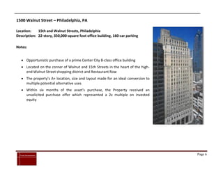 1500 Walnut Street – Philadelphia, PA

Location:    15th and Walnut Streets, Philadelphia
Description: 22-story, 350,000 square foot office building, 160-car parking

Notes:


      Opportunistic purchase of a prime Center City B-class office building
      Located on the corner of Walnut and 15th Streets in the heart of the high-
       end Walnut Street shopping district and Restaurant Row
      The property’s A+ location, size and layout made for an ideal conversion to
       multiple potential alternative uses
      Within six months of the asset’s purchase, the Property received an
       unsolicited purchase offer which represented a 2x multiple on invested
       equity




`
    Cross Investments                                                                Page 6
 