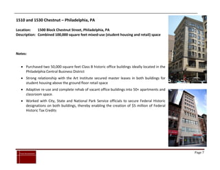 1510 and 1530 Chestnut – Philadelphia, PA

Location:    1500 Block Chestnut Street, Philadelphia, PA
Description: Combined 100,000 square feet mixed-use (student housing and retail) space



Notes:


      Purchased two 50,000 square feet Class B historic office buildings ideally located in the
       Philadelphia Central Business District
      Strong relationship with the Art Institute secured master leases in both buildings for
       student housing above the ground floor retail space
      Adaptive re-use and complete rehab of vacant office buildings into 50+ apartments and
       classroom space.
      Worked with City, State and National Park Service officials to secure Federal Historic
       designations on both buildings, thereby enabling the creation of $5 million of Federal
       Historic Tax Credits




`
    Cross Investments                                                                              Page 7
 
