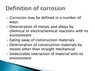  Corrosion may be defined in a number of
ways:
 Deterioration of metals and alloys by
chemical or electrochemical reactions with its
environment
 Eating away of construction materials
 Deterioration of construction materials by
means other than straight mechanical
 Undesirable interaction of material with its
environment
 