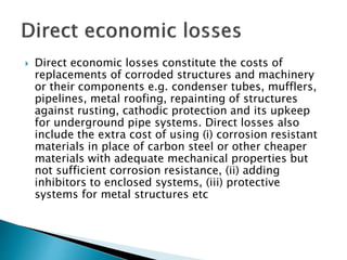  Direct economic losses constitute the costs of
replacements of corroded structures and machinery
or their components e.g. condenser tubes, mufflers,
pipelines, metal roofing, repainting of structures
against rusting, cathodic protection and its upkeep
for underground pipe systems. Direct losses also
include the extra cost of using (i) corrosion resistant
materials in place of carbon steel or other cheaper
materials with adequate mechanical properties but
not sufficient corrosion resistance, (ii) adding
inhibitors to enclosed systems, (iii) protective
systems for metal structures etc
 