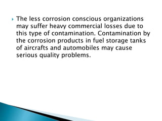  The less corrosion conscious organizations
may suffer heavy commercial losses due to
this type of contamination. Contamination by
the corrosion products in fuel storage tanks
of aircrafts and automobiles may cause
serious quality problems.
 