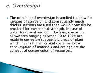  The principle of overdesign is applied to allow for
ravages of corrosion and consequently much
thicker sections are used than would normally be
required for mechanical strength. In case of
water treatment and oil industries, corrosion
allowances ranging between 50 to 100% are
made in corrosion susceptible areas of plant,
which means higher capital costs for extra
consumption of materials and are against the
concept of conservation of resources.
 