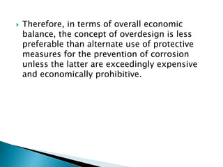  Therefore, in terms of overall economic
balance, the concept of overdesign is less
preferable than alternate use of protective
measures for the prevention of corrosion
unless the latter are exceedingly expensive
and economically prohibitive.
 