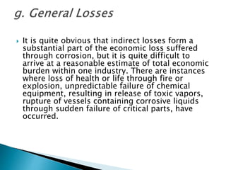  It is quite obvious that indirect losses form a
substantial part of the economic loss suffered
through corrosion, but it is quite difficult to
arrive at a reasonable estimate of total economic
burden within one industry. There are instances
where loss of health or life through fire or
explosion, unpredictable failure of chemical
equipment, resulting in release of toxic vapors,
rupture of vessels containing corrosive liquids
through sudden failure of critical parts, have
occurred.
 