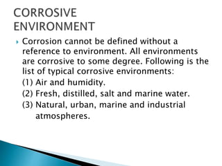  Corrosion cannot be defined without a
reference to environment. All environments
are corrosive to some degree. Following is the
list of typical corrosive environments:
(1) Air and humidity.
(2) Fresh, distilled, salt and marine water.
(3) Natural, urban, marine and industrial
atmospheres.
 