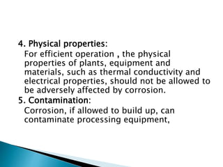 4. Physical properties:
For efficient operation , the physical
properties of plants, equipment and
materials, such as thermal conductivity and
electrical properties, should not be allowed to
be adversely affected by corrosion.
5. Contamination:
Corrosion, if allowed to build up, can
contaminate processing equipment,
 