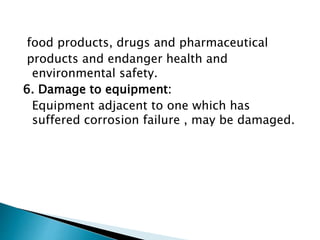 food products, drugs and pharmaceutical
products and endanger health and
environmental safety.
6. Damage to equipment:
Equipment adjacent to one which has
suffered corrosion failure , may be damaged.
 