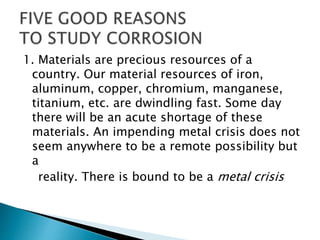 1. Materials are precious resources of a
country. Our material resources of iron,
aluminum, copper, chromium, manganese,
titanium, etc. are dwindling fast. Some day
there will be an acute shortage of these
materials. An impending metal crisis does not
seem anywhere to be a remote possibility but
a
reality. There is bound to be a metal crisis
 