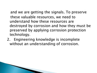 and we are getting the signals. To preserve
these valuable resources, we need to
understand how these resources are
destroyed by corrosion and how they must be
preserved by applying corrosion protection
technology.
2. Engineering knowledge is incomplete
without an understanding of corrosion.
 