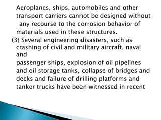 Aeroplanes, ships, automobiles and other
transport carriers cannot be designed without
any recourse to the corrosion behavior of
materials used in these structures.
(3) Several engineering disasters, such as
crashing of civil and military aircraft, naval
and
passenger ships, explosion of oil pipelines
and oil storage tanks, collapse of bridges and
decks and failure of drilling platforms and
tanker trucks have been witnessed in recent
 
