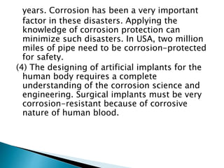 years. Corrosion has been a very important
factor in these disasters. Applying the
knowledge of corrosion protection can
minimize such disasters. In USA, two million
miles of pipe need to be corrosion-protected
for safety.
(4) The designing of artificial implants for the
human body requires a complete
understanding of the corrosion science and
engineering. Surgical implants must be very
corrosion-resistant because of corrosive
nature of human blood.
 
