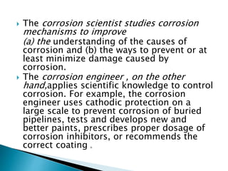  The corrosion scientist studies corrosion
mechanisms to improve
(a) the understanding of the causes of
corrosion and (b) the ways to prevent or at
least minimize damage caused by
corrosion.
 The corrosion engineer , on the other
hand,applies scientific knowledge to control
corrosion. For example, the corrosion
engineer uses cathodic protection on a
large scale to prevent corrosion of buried
pipelines, tests and develops new and
better paints, prescribes proper dosage of
corrosion inhibitors, or recommends the
correct coating g.
 