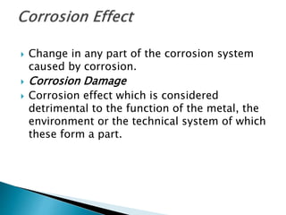  Change in any part of the corrosion system
caused by corrosion.
 Corrosion Damage
 Corrosion effect which is considered
detrimental to the function of the metal, the
environment or the technical system of which
these form a part.
 