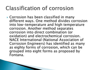  Corrosion has been classified in many
different ways. One method divides corrosion
into low-temperature and high temperature
corrosion. Another method separates
corrosion into direct combination (or
oxidation) and electrochemical corrosion.
NACE International (National Association of
Corrosion Engineers) has identified as many
as eighty forms of corrosion, which can be
grouped into eight forms as proposed by
Fontana.
 