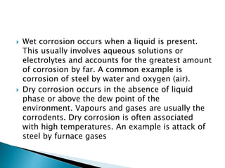  Wet corrosion occurs when a liquid is present.
This usually involves aqueous solutions or
electrolytes and accounts for the greatest amount
of corrosion by far. A common example is
corrosion of steel by water and oxygen (air).
 Dry corrosion occurs in the absence of liquid
phase or above the dew point of the
environment. Vapours and gases are usually the
corrodents. Dry corrosion is often associated
with high temperatures. An example is attack of
steel by furnace gases
 