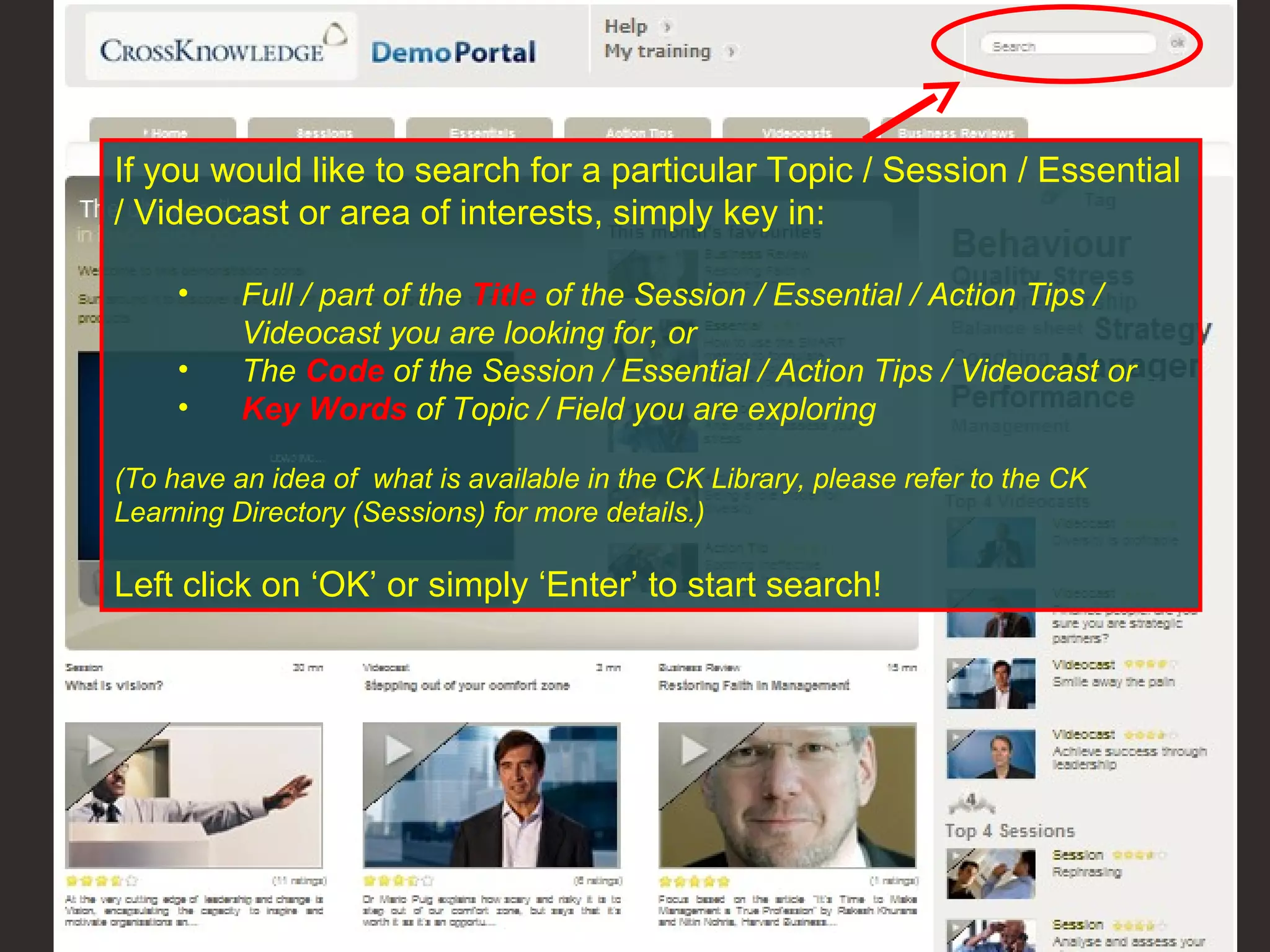 If you would like to search for a particular Topic / Session / Essential / Videocast or area of interests, simply key in: Full / part of the  Title  of the Session / Essential / Action Tips / Videocast you are looking for, or The  Code  of the Session / Essential / Action Tips / Videocast or  Key Words   of Topic / Field you are exploring (To have an idea of  what is available in the CK Library, please refer to the CK Learning Directory (Sessions) for more details.) Left click on ‘OK’ or simply ‘Enter’ to start search! 