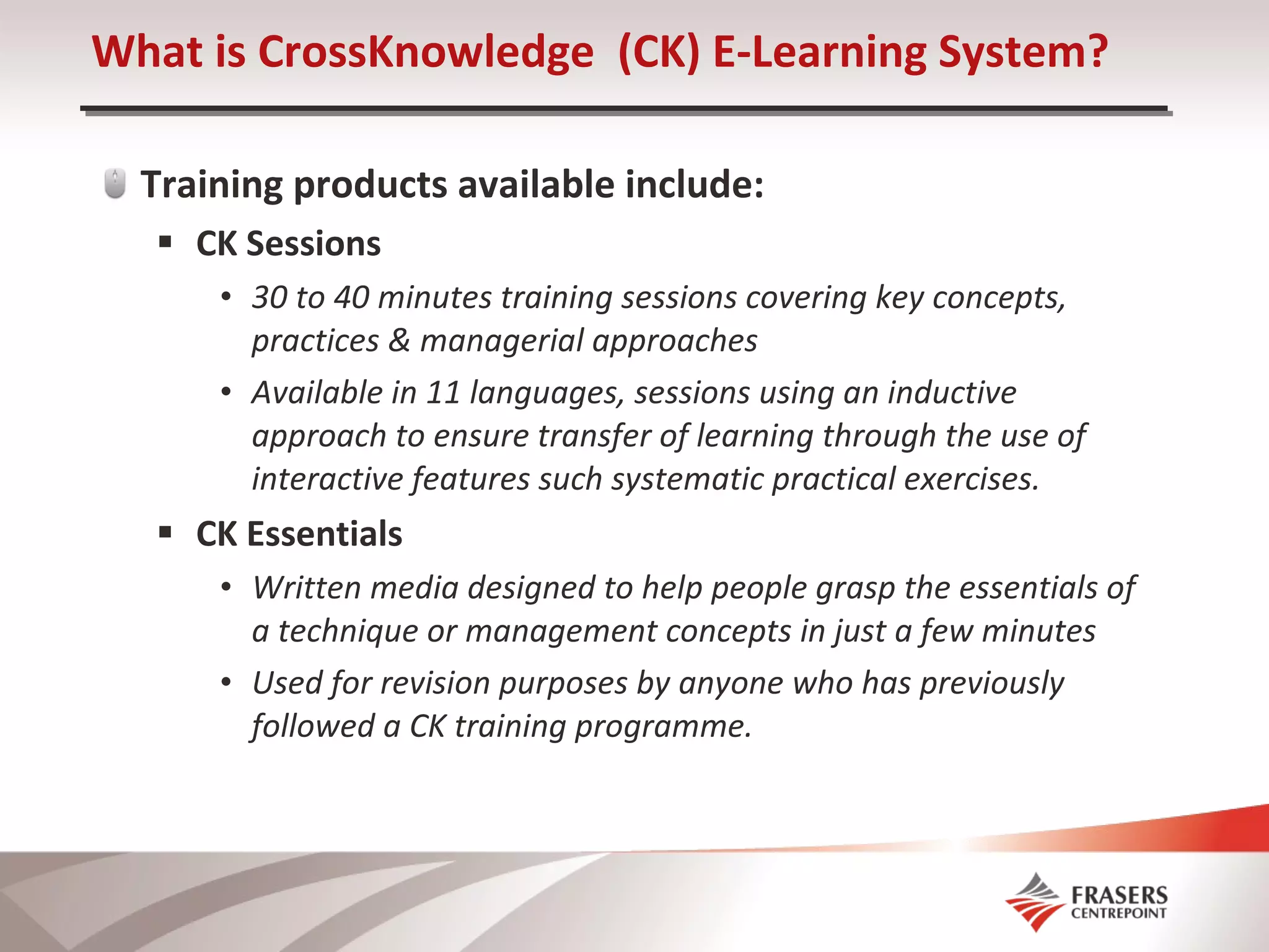Training products available include: CK Sessions 30 to 40 minutes training sessions covering key concepts, practices & managerial approaches Available in 11 languages, sessions using an inductive approach to ensure transfer of learning through the use of interactive features such systematic practical exercises. CK Essentials Written media designed to help people grasp the essentials of a technique or management concepts in just a few minutes Used for revision purposes by anyone who has previously followed a CK training programme. What is CrossKnowledge  (CK) E-Learning System? 
